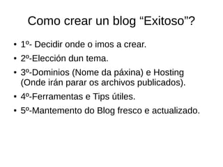 Como crear un blog “Exitoso”?
● 1º- Decidir onde o imos a crear.
● 2º-Elección dun tema.
● 3º-Dominios (Nome da páxina) e Hosting
(Onde irán parar os archivos publicados).
● 4º-Ferramentas e Tips útiles.
● 5º-Mantemento do Blog fresco e actualizado.
 