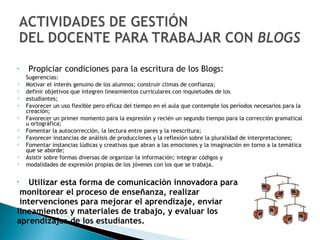 Propiciar condiciones para la escritura de los Blogs: Sugerencias: Motivar el interés genuino de los alumnos; construir climas de confianza; definir objetivos que integren lineamientos curriculares con inquietudes de los  estudiantes;  Favorecer un uso flexible pero eficaz del tiempo en el aula que contemple los períodos necesarios para la creación;  Favorecer un primer momento para la expresión y recién un segundo tiempo para la corrección gramatical u ortográfica;  Fomentar la autocorrección, la lectura entre pares y la reescritura;  Favorecer instancias de análisis de producciones y la reflexión sobre la pluralidad de interpretaciones;  Fomentar instancias lúdicas y creativas que abran a las emociones y la imaginación en torno a la temática que se aborde;  Asistir sobre formas diversas de organizar la información; integrar códigos y  modalidades de expresión propias de los jóvenes con los que se trabaja. Utilizar esta forma de comunicación innovadora para monitorear el proceso de enseñanza, realizar intervenciones para mejorar el aprendizaje, enviar  lineamientos y materiales de trabajo, y evaluar los  aprendizajes de los estudiantes.  