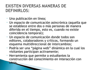 Una publicación en línea; Un espacio de comunicación asincrónica ( aquella que se establece entre dos o más personas de manera diferida en el tiempo, esto es, cuando no existe coincidencia temporal); Un espacio de comunicación donde todos son editores, colaboradores y críticos, formando un esquema multidireccional de intercambios; Podría ser una “página web” dinámica en la cual los visitantes participan activamente; Herramienta que permite a estudiantes la construcción del conocimiento en interacción con otros. 