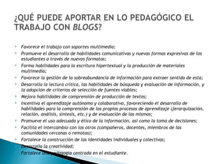Favorece el trabajo con soportes multimedia; Promueve el desarrollo de habilidades comunicativas y nuevas formas expresivas de los estudiantes a través de nuevos formatos; Forma habilidades para la escritura hipertextual y la producción de materiales multimedia; Favorece la gestión de la sobreabundancia de información para extraer sentido de esta; Desarrolla la lectura crítica, las habilidades de búsqueda y evaluación de información, y la adopción de criterios de selección de fuentes viables; Mejora habilidades de comprensión de producción de textos; Incentiva el aprendizaje autónomo y colaborativo, favoreciendo el desarrollo de habilidades para la comprensión de los propios procesos de aprendizaje (jerarquización, relación, análisis, síntesis, etc.) y de evaluación de los mismos; Promueve el uso adecuado y ético de la información, así como la toma de decisiones; Facilita el intercambio con los otros (compañeros, docentes, miembros de las comunidades cercanas o remotas); Fortalece la construcción de las identidades individuales y colectivas; Desarrolla la creatividad; Fortalece una pedagogía centrada en el estudiante. 