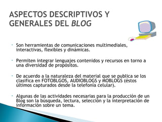 Son herramientas de comunicaciones multimediales, interactivas, flexibles y dinámicas. Permiten integrar lenguajes contenidos y recursos en torno a una diversidad de propósitos. De acuerdo a la naturaleza del material que se publica se los clasifica en FOTOBLGOS, AUDIOBLOGS y MOBLOGS (éstos últimos capturados desde la telefonía celular). Algunas de las actividades necesarias para la producción de un Blog son la búsqueda, lectura, selección y la interpretación de información sobre un tema. 