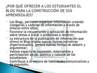 Los Blogs, permiten organizar información creando categorías y cadenas de información a través de enlaces entre ellos; Favorece la recuperación y aplicación de información sobre temas a tratar o problemas a resolver; La estructura de la publicación de información que ofrece el Blog origina nuevas formas narrativas (hipertextuales), genera nuevas formas de debatir y argumentar; Valioso espacio de expresión, intercambio y participación social, política y cultural de los estudiantes; Contribuye a la mejora de habilidades comunicativas y de expresión, 