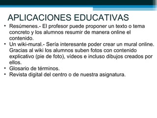 APLICACIONES EDUCATIVAS
• Resúmenes.- El profesor puede proponer un texto o tema
concreto y los alumnos resumir de manera online el
contenido.
• Un wiki-mural.- Sería interesante poder crear un mural online.
Gracias al wiki los alumnos suben fotos con contenido
explicativo (pie de foto), vídeos e incluso dibujos creados por
ellos.
• Glosario de términos.
• Revista digital del centro o de nuestra asignatura.
 