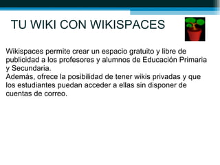 TU WIKI CON WIKISPACES
Wikispaces permite crear un espacio gratuito y libre de
publicidad a los profesores y alumnos de Educación Primaria
y Secundaria.
Además, ofrece la posibilidad de tener wikis privadas y que
los estudiantes puedan acceder a ellas sin disponer de
cuentas de correo.
 
