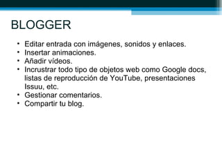 BLOGGER
• Editar entrada con imágenes, sonidos y enlaces.
• Insertar animaciones.
• Añadir vídeos.
• Incrustrar todo tipo de objetos web como Google docs,
listas de reproducción de YouTube, presentaciones
Issuu, etc.
• Gestionar comentarios.
• Compartir tu blog.
 