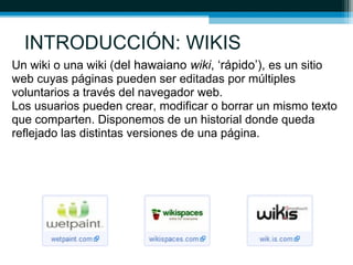 INTRODUCCIÓN: WIKIS
Un wiki o una wiki (del hawaiano wiki, ‘rápido’), es un sitio
web cuyas páginas pueden ser editadas por múltiples
voluntarios a través del navegador web.
Los usuarios pueden crear, modificar o borrar un mismo texto
que comparten. Disponemos de un historial donde queda
reflejado las distintas versiones de una página.
 