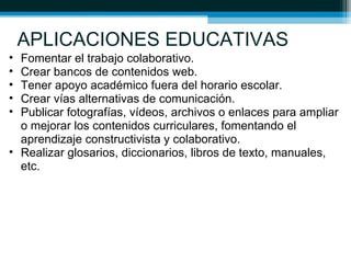 APLICACIONES EDUCATIVAS
• Fomentar el trabajo colaborativo.
• Crear bancos de contenidos web.
• Tener apoyo académico fuera del horario escolar.
• Crear vías alternativas de comunicación.
• Publicar fotografías, vídeos, archivos o enlaces para ampliar
o mejorar los contenidos curriculares, fomentando el
aprendizaje constructivista y colaborativo.
• Realizar glosarios, diccionarios, libros de texto, manuales,
etc.
 