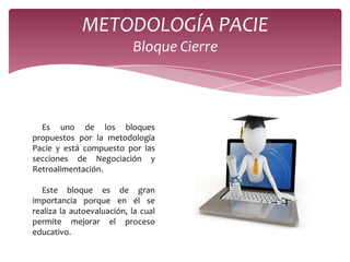 METODOLOGÍA PACIE
                           Bloque Cierre




  Es uno de los bloques
propuestos por la metodología
Pacie y está compuesto por las
secciones de Negociación y
Retroalimentación.

  Este bloque es de gran
importancia porque en él se
realiza la autoevaluación, la cual
permite mejorar el proceso
educativo.
 