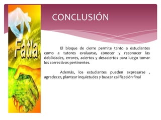 CONCLUSIÓN

          El bloque de cierre permite tanto a estudiantes
como a tutores evaluarse, conocer y reconocer las
debilidades, errores, aciertos y desaciertos para luego tomar
los correctivos pertinentes.

        Además, los estudiantes pueden expresarse ,
agradecer, plantear inquietudes y buscar calificación final
 