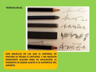 TÉCNICAS SECAS.
SON AQUELLAS EN LAS QUE EL MATERIAL DE
PINTURA ES SÓLIDO O UNTUOSO, Y NO NECESITA
DISOLVENTE ALGUNO PARA SU APLICACIÓN. EL
PIGMENTO SE QUEDA SUJETO A LA SUPERFICIE DEL
SOPORTE.
 
