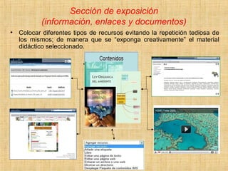 Sección de exposición
(información, enlaces y documentos)
• Colocar diferentes tipos de recursos evitando la repetición tediosa de
los mismos; de manera que se “exponga creativamente” el material
didáctico seleccionado.
 