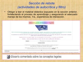 Sección de rebote
(actividades de autocrítica y filtro)
• Obligar a leer el material didáctico expuesto en la sección anterior,
fortaleciendo el proceso de aprendizaje y asegurando el adecuado
manejo de los mismos. 1ra., experiencia de interacción.
 