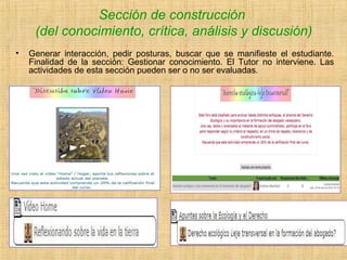 Sección de construcción
(del conocimiento, crítica, análisis y discusión)
• Generar interacción, pedir posturas, buscar que se manifieste el estudiante.
Finalidad de la sección: Gestionar conocimiento. El Tutor no interviene. Las
actividades de esta sección pueden ser o no ser evaluadas.
 