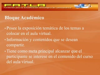 Bloque Académico

• Posee  la exposición temática de los temas a
  colocar en el aula virtual.
• Información y contenidos que se desean
  compartir.
• Tiene como meta principal alcanzar que el
  participante se interese en el contenido del curso
  del aula virtual.
 