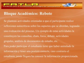 Bloque Académico: Rebote
Se plantean actividades orientadas a que el participante realice
reflexiones autocríticas sobre los aspectos que se abordan, logrando
una evaluación del proceso. Un ejemplo de estas actividades la
constituyen las consultas, chats, foros, debate, actividades
grupales, análisis de documentos de estudio, etc.
Para poder participar el estudiante tiene que haber asimilado la
información y tener una postura correcta, caso contrario el
estudiante jamás llegara ha conocer la información proporcionada.
 