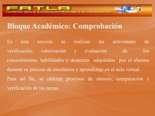 Bloque Académico: Comprobación
Es     esta     sección       se   realizan   las    actividades    de
verificación,    valorización      y    evaluación       de         los
conocimientos, habilidades y destrezas adquiridas por el alumno
durante su proceso de enseñanza y aprendizaje en el aula virtual.
Para tal fin, se utilizan procesos de síntesis, comparación y
verificación de las tareas.
 