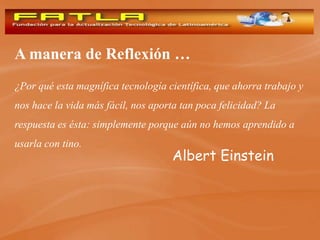 A manera de Reflexión …
¿Por qué esta magnífica tecnología científica, que ahorra trabajo y
nos hace la vida más fácil, nos aporta tan poca felicidad? La
respuesta es ésta: simplemente porque aún no hemos aprendido a
usarla con tino.
                                    Albert Einstein
 