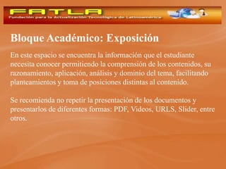Bloque Académico: Exposición
En este espacio se encuentra la información que el estudiante
necesita conocer permitiendo la comprensión de los contenidos, su
razonamiento, aplicación, análisis y dominio del tema, facilitando
planteamientos y toma de posiciones distintas al contenido.

Se recomienda no repetir la presentación de los documentos y
presentarlos de diferentes formas: PDF, Videos, URLS, Slider, entre
otros.
 
