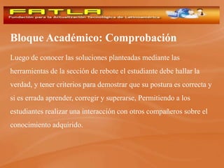 Bloque Académico: Comprobación
Luego de conocer las soluciones planteadas mediante las
herramientas de la sección de rebote el estudiante debe hallar la
verdad, y tener criterios para demostrar que su postura es correcta y
si es errada aprender, corregir y superarse, Permitiendo a los
estudiantes realizar una interacción con otros compañeros sobre el
conocimiento adquirido.
 