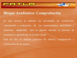 Bloque Académico: Comprobación
Es esta sección se realizan las actividades de verificación,
valorización y evaluación       de   los conocimientos, habilidades y
destrezas    adquiridas       por el alumno durante su proceso de
enseñanza y aprendizaje en el aula virtual.
Para tal fin, se utilizan procesos de síntesis, comparación y
verificación de las tareas.
 