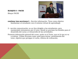 BLOQUE 0 – PACIE
Bloque PACIE



contiene tres secciones:1.- Sección información. Tiene como objetivo
   familiarizar al estudiante con el entorno virtual de aprendizaje.


2.- sección comunicación: es un foro dirigido a los estudiantes, pero
    manipulado únicamente por el tutor, donde se precisan los detalles para el
    desarrollo del curso y el desarrollo de las actividades.
Presenta información general del curso, quién es el Tutor, que es lo que se va
   a evaluar. Utiliza recursos como: guía para iniciar, presentación del
   tutor, objetivo que persigue el curso, rúbrica de evaluación.
 