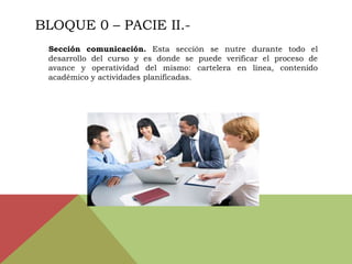 BLOQUE 0 – PACIE II.-
 Sección comunicación. Esta sección se nutre durante todo el
 desarrollo del curso y es donde se puede verificar el proceso de
 avance y operatividad del mismo: cartelera en línea, contenido
 académico y actividades planificadas.
 