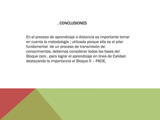 . CONCLUSIONES


En el proceso de aprendizaje a distancia es importante tomar
en cuenta la metodología ; utilizada porque ella es el pilar
fundamental de un proceso de transmisión de
conocimientos, debemos considerar todas las fases del
Bloque cero , para lograr el aprendizaje en línea de Calidad
destacando la importancia el Bloque 0 – PACIE.
 