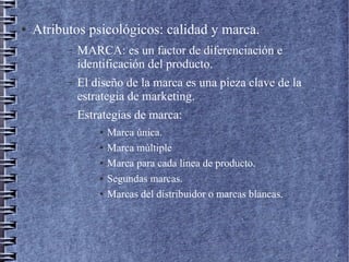 ● Atributos psicológicos: calidad y marca.
– MARCA: es un factor de diferenciación e
identificación del producto.
– El diseño de la marca es una pieza clave de la
estrategia de marketing.
– Estrategias de marca:
● Marca única.
● Marca múltiple
● Marca para cada línea de producto.
● Segundas marcas.
● Marcas del distribuidor o marcas blancas.
 