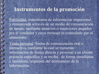 Instrumentos de la promoción
● Publicidad: transmisión de información impersonal
y remunerada a través de un medio de comunicación
de masas, mediante anuncios o inserciones pagados
por el vendedor y cuyo mensaje es controlado por el
anunciante.
● Venta personal: forma de comunicación oral e
interactiva, mediante la cual se transmite
información de forma directa y personal a un cliente
potencia específico y se recibe , de forma simultánea
e inmediata, respuesta del destinatario de la
información.
 