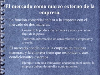 El mercado como marco externo de la
empresa.
● La función comercial enlaza a la empresa con el
mercado de dos maneras:
– Convierte la producción de bienes y servicios en un
flujo de ingresos.
– Transmite información de consumidores a empresas y
al revés.
● El mercado condiciona a la empresa de muchas
maneras, y la empresa tiene que responder a esos
condicionantes externos
– Ejemplo: ante una innovación aparecida en el sector, la
empresa deberá desarrollar equipamientos.
 