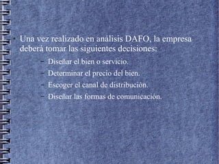 ● Una vez realizado en análisis DAFO, la empresa
deberá tomar las siguientes decisiones:
– Diseñar el bien o servicio.
– Determinar el precio del bien.
– Escoger el canal de distribución.
– Diseñar las formas de comunicación.
 