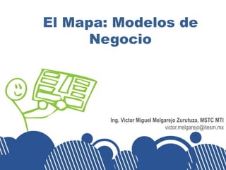 El Mapa: Modelos de
      Negocio




        Ing. Victor Miguel Melgarejo Zurutuza, MSTC MTI
                               victor.melgarejo@itesm.mx
 