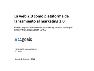 La web 2.0 como plataforma de
lanzamiento al marketing 3.0
Primer Congreso Iberoamericano de Marketing y Nuevas Tecnologías:
MARKETING 3.0 EN AMÉRICA LATINA




Francisco Hernández Marcos
#11goals


Bogotá, 1 diciembre 2011
 