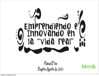 Emprendiendo e
                               Innovando en
                               la “vida real”


                                       Manuel Pino
                                  Bogota. Agosto de 2010
martes 31 de agosto de 2010
 