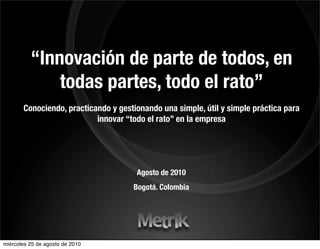 “Innovación de parte de todos, en
              todas partes, todo el rato”
       Conociendo, practicando y gestionando una simple, útil y simple práctica para
                           innovar “todo el rato” en la empresa




                                      Agosto de 2010
                                     Bogotá. Colombia




miércoles 25 de agosto de 2010
 
