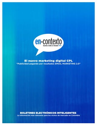 El nuevo marketing digital CPL
“Publicidad pagando por resultados EMAIL MARKETING 2.0”




   BOLETINES ELECTRÓNICOS INTELIGENTES
La información mas relevante para los nichos de mercado en Colombia
 
