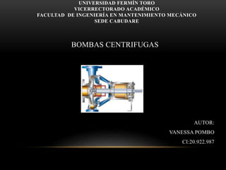UNIVERSIDAD FERMÍN TORO
VICERRECTORADO ACADÉMICO
FACULTAD DE INGENIERÍA EN MANTENIMIENTO MECÁNICO
SEDE CABUDARE
BOMBAS CENTRIFUGAS
AUTOR:
VANESSA POMBO
CI:20.922.987
 