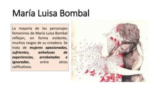 María Luisa Bombal
La mayoría de los personajes
femeninos de María Luisa Bombal
reflejan, en forma evidente,
muchos rasgos de su creadora. Se
trata de mujeres apasionadas,
sufrientes, anhelosas de
experiencias, arrebatadas e
ignoradas, entre otros
calificativos.
 