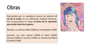 Obras
Reconocida por su novedosa manera de plasmar el
rol de la mujer en sus diferentes trabajos literarios.
Fue la precursora en tratar el tema de la represión
que existe hacia las mujeres.
Novelas: La última niebla (1934) La amortajada (1938)
Cuentos: Las islas nuevas (1939) El árbol (1939)
Trenzas (1940) Lo secreto (1944) La historia de María
Griselda (1946)
 