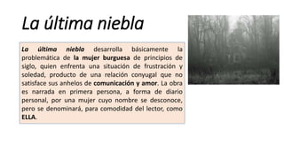 La última niebla
La última niebla desarrolla básicamente la
problemática de la mujer burguesa de principios de
siglo, quien enfrenta una situación de frustración y
soledad, producto de una relación conyugal que no
satisface sus anhelos de comunicación y amor. La obra
es narrada en primera persona, a forma de diario
personal, por una mujer cuyo nombre se desconoce,
pero se denominará, para comodidad del lector, como
ELLA.
 