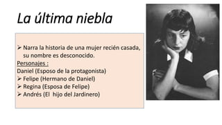 La última niebla
 Narra la historia de una mujer recién casada,
su nombre es desconocido.
Personajes :
Daniel (Esposo de la protagonista)
 Felipe (Hermano de Daniel)
 Regina (Esposa de Felipe)
 Andrés (El hijo del Jardinero)
 