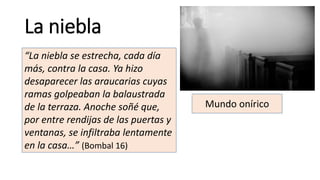 La niebla
“La niebla se estrecha, cada día
más, contra la casa. Ya hizo
desaparecer las araucarias cuyas
ramas golpeaban la balaustrada
de la terraza. Anoche soñé que,
por entre rendijas de las puertas y
ventanas, se infiltraba lentamente
en la casa…” (Bombal 16)
Mundo onírico
 