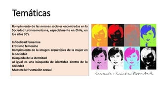 Temáticas
Rompimiento de las normas sociales encontradas en la
Sociedad Latinoamericana, especialmente en Chile, en
los años 30’s.
Infidelidad femenina
Erotismo femenino
Rompimiento de la imagen arquetípica de la mujer en
la sociedad
Búsqueda de la identidad
Al igual es una búsqueda de identidad dentro de la
sociedad
Muestra la frustración sexual
 