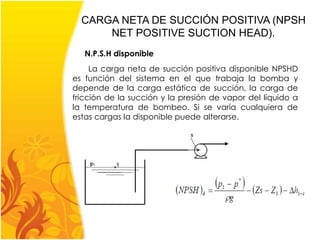 CARGA NETA DE SUCCIÓN POSITIVA (NPSH 
NET POSITIVE SUCTION HEAD). 
N.P.S.H disponible 
La carga neta de succión positiva disponible NPSHD 
es función del sistema en el que trabaja la bomba y 
depende de la carga estática de succión, la carga de 
fricción de la succión y la presión de vapor del líquido a 
la temperatura de bombeo. Si se varía cualquiera de 
estas cargas la disponible puede alterarse. 
 