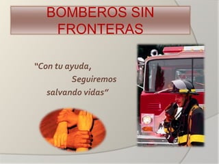 BOMBEROS SIN
FRONTERAS
“Con tu ayuda,
Seguiremos
salvando vidas”
 