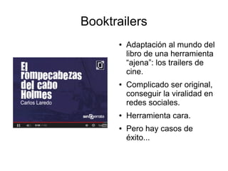 Booktrailers 
● Adaptación al mundo del 
libro de una herramienta 
“ajena”: los trailers de 
cine. 
● Complicado ser original, 
conseguir la viralidad en 
redes sociales. 
● Herramienta cara. 
● Pero hay casos de 
éxito... 
 