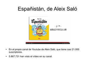 Españistán, de Aleix Saló 
● En el propio canal de Youtube de Aleix Saló, que tiene casi 21.000 
suscriptores. 
● 5.867.731 han visto el vídeo en su canal. 
 