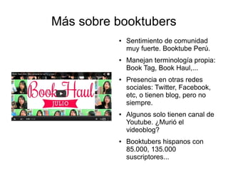 Más sobre booktubers 
● Sentimiento de comunidad 
muy fuerte. Booktube Perú. 
● Manejan terminología propia: 
Book Tag, Book Haul,... 
● Presencia en otras redes 
sociales: Twitter, Facebook, 
etc, o tienen blog, pero no 
siempre. 
● Algunos solo tienen canal de 
Youtube. ¿Murió el 
videoblog? 
● Booktubers hispanos con 
85.000, 135.000 
suscriptores... 
 