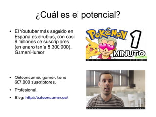 ¿Cuál es el potencial? 
● El Youtuber más seguido en 
España es elrubius, con casi 
9 millones de suscriptores 
(en enero tenía 5.300.000). 
Gamer/Humor 
● Outconsumer, gamer, tiene 
607.000 suscriptores. 
● Profesional. 
● Blog: http://outconsumer.es/ 
 