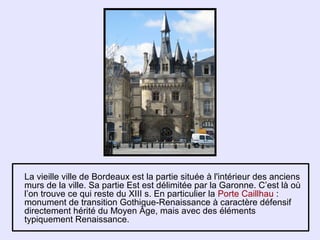 La vieille ville de Bordeaux est la partie située à l'intérieur des anciens
murs de la ville. Sa partie Est est délimitée par la Garonne. C’est là où
l’on trouve ce qui reste du XIII s. En particulier la Porte Caillhau :
monument de transition Gothique-Renaissance à caractère défensif
directement hérité du Moyen Âge, mais avec des éléments
typiquement Renaissance.
 